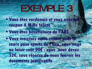 EXEMPLE 3 Vous êtes verdunois et vous avez un coupon A Mille talent Vous êtes bénéficiaire de l’ARS Vous inscrivez votre enfant pour le cours pass’sports de l’eau, sauv’nage ou loisir coût 90€ : vous  nous devez 52€, sous réserve de nous fournir les documents justificatifs 