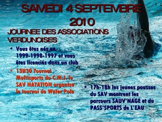 SAMEDI 4 SEPTEMBRE 2010 Vous êtes nés en 1999-1998-1997 et vous êtes licenciés dans un club 13H30 Tournoi Multisports du C.M.J. le SAV NATATION organise le tournoi de Water Polo 17h-18h les jeunes pousses du SAV montrent les parcours SAUV’NAGE et du PASS’SPORTS de L’EAU JOURNEE DES ASSOCIATIONS VERDUNOISES 
