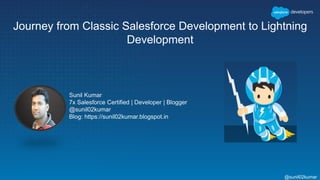 Journey from Classic Salesforce Development to Lightning
Development
Sunil Kumar
7x Salesforce Certified | Developer | Blogger
@sunil02kumar
Blog: https://sunil02kumar.blogspot.in
@sunil02kumar
 