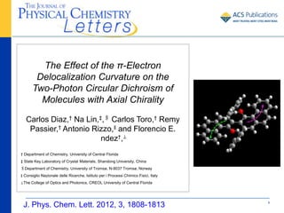 The Effect of the π-Electron
        Delocalization Curvature on the
       Two-Photon Circular Dichroism of
         Molecules with Axial Chirality

   Carlos Diaz,† Na Lin,‡,§ Carlos Toro,† Remy
    Passier,† Antonio Rizzo,∥ and Florencio E.
                         ndez†,⊥
† Department of Chemistry, University of Central Florida
‡ State Key Laboratory of Crystal Materials, Shandong University, China
§Department of Chemistry, University of Tromsø, N-9037 Tromsø, Norway
∥ Consiglio Nazionale delle Ricerche, Istituto per i Processi Chimico Fisici, Italy
⊥The College of Optics and Photonics, CREOL University of Central Florida




 J. Phys. Chem. Lett. 2012, 3, 1808-1813                                              1
 