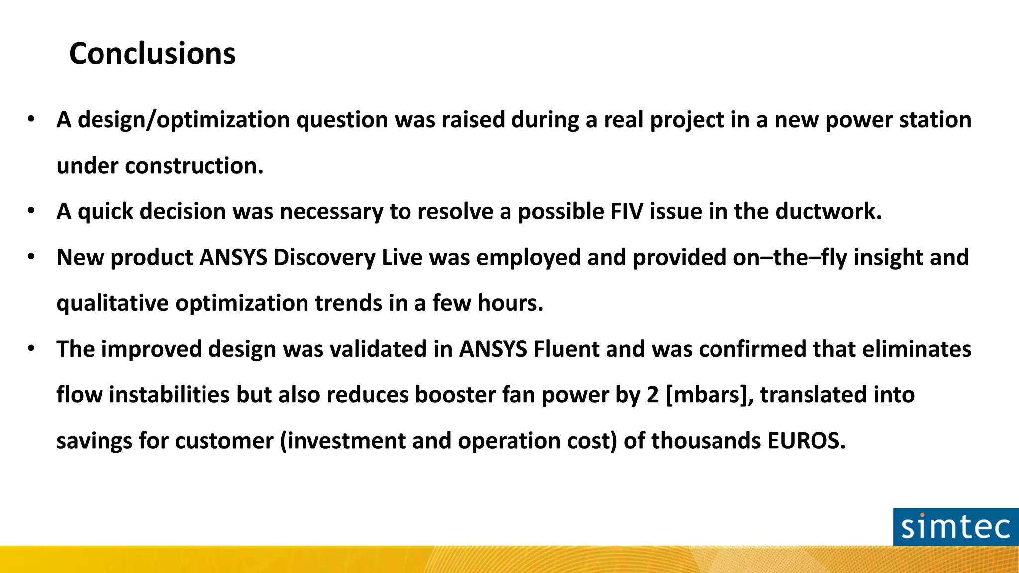 Conclusions
• A design/optimization question was raised during a real project in a new power station
under construction.
• A quick decision was necessary to resolve a possible FIV issue in the ductwork.
• New product ANSYS Discovery Live was employed and provided on–the–fly insight and
qualitative optimization trends in a few hours.
• The improved design was validated in ANSYS Fluent and was confirmed that eliminates
flow instabilities but also reduces booster fan power by 2 [mbars], translated into
savings for customer (investment and operation cost) of thousands EUROS.
 