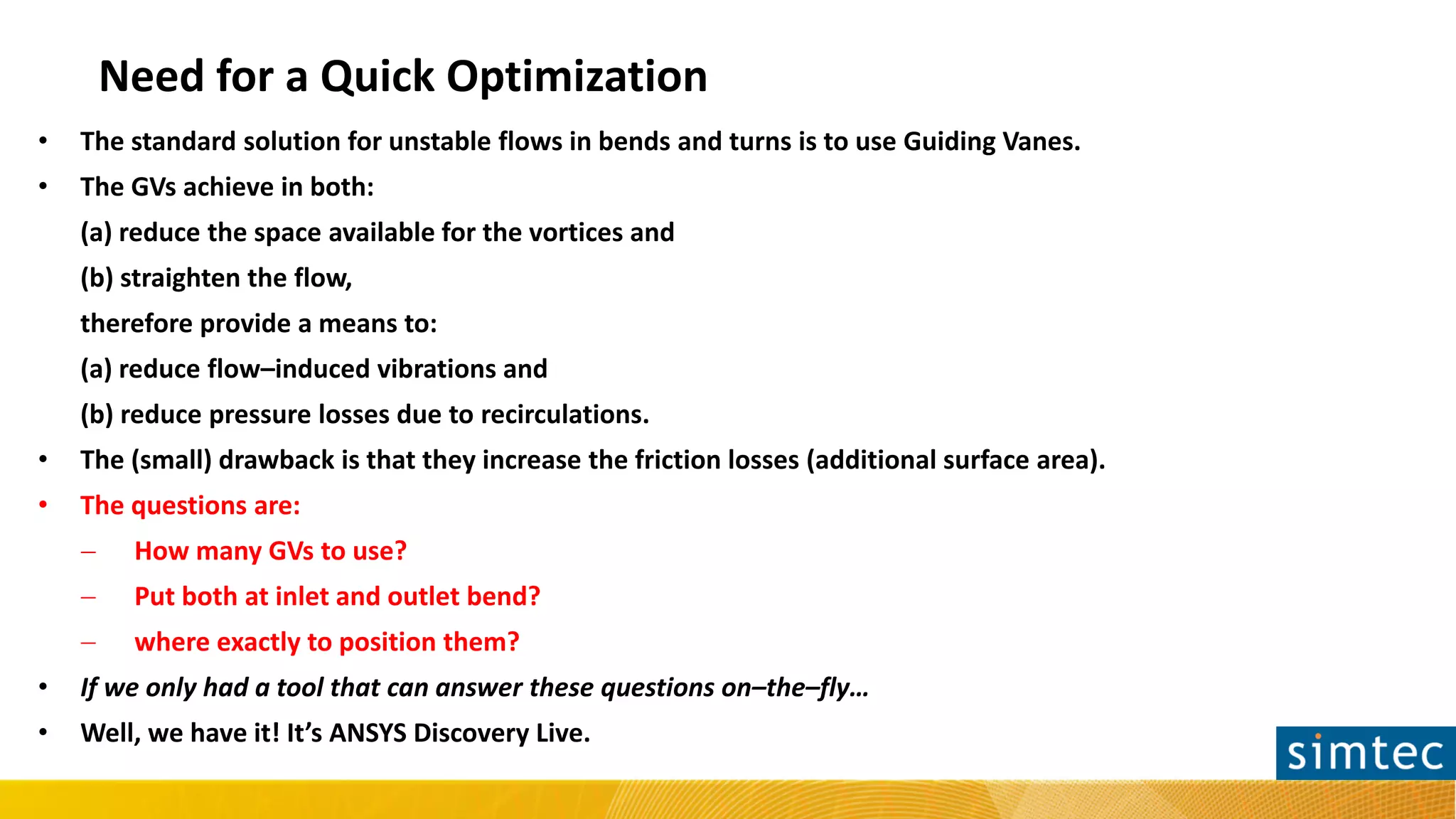 Need for a Quick Optimization
• The standard solution for unstable flows in bends and turns is to use Guiding Vanes.
• The GVs achieve in both:
(a) reduce the space available for the vortices and
(b) straighten the flow,
therefore provide a means to:
(a) reduce flow–induced vibrations and
(b) reduce pressure losses due to recirculations.
• The (small) drawback is that they increase the friction losses (additional surface area).
• The questions are:
− How many GVs to use?
− Put both at inlet and outlet bend?
− where exactly to position them?
• If we only had a tool that can answer these questions on–the–fly…
• Well, we have it! It’s ANSYS Discovery Live.
 