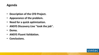 Agenda
• Description of the CFD Project.
• Appearance of the problem.
• Need for a quick optimization.
• ANSYS Discovery L...