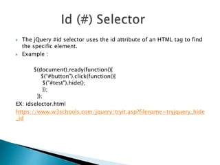  The jQuery #id selector uses the id attribute of an HTML tag to find
the specific element.
 Example :
$(document).ready(function(){
$(“#button").click(function(){
$("#test").hide();
});
});
EX: idselector.html
https://www.w3schools.com/jquery/tryit.asp?filename=tryjquery_hide
_id
 