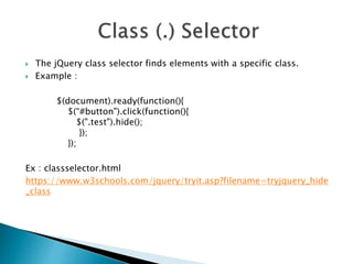  The jQuery class selector finds elements with a specific class.
 Example :
$(document).ready(function(){
$(“#button").click(function(){
$(".test").hide();
});
});
Ex : classselector.html
https://www.w3schools.com/jquery/tryit.asp?filename=tryjquery_hide
_class
 