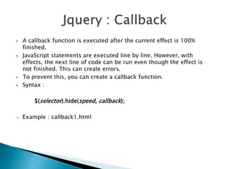  A callback function is executed after the current effect is 100%
finished.
 JavaScript statements are executed line by line. However, with
effects, the next line of code can be run even though the effect is
not finished. This can create errors.
 To prevent this, you can create a callback function.
 Syntax :
$(selector).hide(speed, callback);
 Example : callback1.html
 