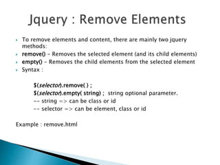  To remove elements and content, there are mainly two jquery
methods:
 remove() - Removes the selected element (and its child elements)
 empty() - Removes the child elements from the selected element
 Syntax :
$(selector).remove( ) ;
$(selector).empty( string) ; string optional parameter.
-- string => can be class or id
-- selector => can be element, class or id
Example : remove.html
 