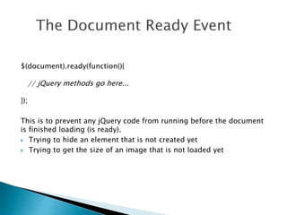 $(document).ready(function(){
// jQuery methods go here...
});
This is to prevent any jQuery code from running before the document
is finished loading (is ready).
 Trying to hide an element that is not created yet
 Trying to get the size of an image that is not loaded yet
 