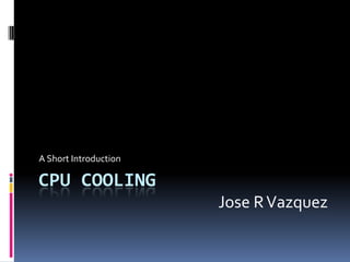 CPU Cooling	 A Short Introduction Jose R Vazquez 