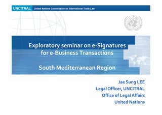 UNCITRAL United Nations Commission on International Trade Law
Exploratory seminar on e-Signatures
for e-Business Transactions
South Mediterranean Region
Jae Sung LEE
Legal Officer, UNCITRAL
Office of Legal Affairs
United Nations
 