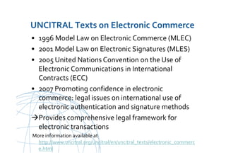 UNCITRAL United Nations Commission on International Trade Law
UNCITRAL Texts on Electronic Commerce
• 1996 Model Law on Electronic Commerce (MLEC)
• 2001 Model Law on Electronic Signatures (MLES)
• 2005 United Nations Convention on the Use of
Electronic Communications in International
Contracts (ECC)
• 2007 Promoting confidence in electronic
commerce: legal issues on international use of
electronic authentication and signature methods
Provides comprehensive legal framework for
electronic transactions
More information available at
http://www.uncitral.org/uncitral/en/uncitral_texts/electronic_commerc
e.html
 