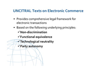 UNCITRAL United Nations Commission on International Trade Law
UNCITRAL Texts on Electronic Commerce
• Provides comprehensive legal framework for
electronic transactions
• Based on the following underlying principles:
Non-discrimination
Functional equivalence
Technological neutrality
Party autonomy
 