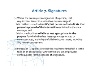 UNCITRAL United Nations Commission on International Trade Law
(1) Where the law requires a signature of a person, that
requirement is met in relation to a data message if:
(a) a method is used to identify that person and to indicate that
person’s approval of the information contained in the data
message; and
(b) that method is as reliable as was appropriate for the
purpose for which the data message was generated or
communicated, in the light of all the circumstances, including
any relevant agreement.
(2) Paragraph (1) applies whether the requirement therein is in the
form of an obligation or whether the law simply provides
consequences for the absence of a signature.
Article 7. Signatures
 