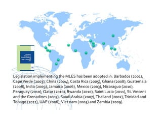 UNCITRAL United Nations Commission on International Trade Law
Legislation implementing the MLES has been adopted in: Barbados (2001),
CapeVerde (2003), China (2004), Costa Rica (2005), Ghana (2008), Guatemala
(2008), India (2009), Jamaica (2006), Mexico (2003), Nicaragua (2010),
Paraguay (2010), Qatar (2010), Rwanda (2010), Saint Lucia (2011), St.Vincent
and the Grenadines (2007), Saudi Arabia (2007),Thailand (2002),Trinidad and
Tobago (2011), UAE (2006),Viet nam (2005) and Zambia (2009).
 