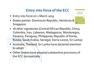 UNCITRAL United Nations Commission on International Trade Law
Entry into force of the ECC
• Entry into force on 1 March 2013
• States parties: Dominican Republic, Honduras &
Singapore
• 16 other signatories (Central African Republic, China,
Colombia, Iran, Lebanon, Madagascar, Montenegro,
Panama, Paraguay, Philippines, Republic of Korea,
Russia, Saudi Arabia, Senegal, Sierra Leone, Sri Lanka)
• Australia,Thailand, Sri Lanka have declared intention
to adopt
• Other States have adopted substantive provisions of
the ECC domestically
 