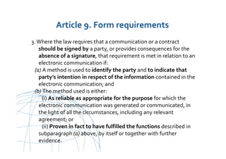 UNCITRAL United Nations Commission on International Trade Law
3.Where the law requires that a communication or a contract
should be signed by a party, or provides consequences for the
absence of a signature, that requirement is met in relation to an
electronic communication if:
(a) A method is used to identify the party and to indicate that
party’s intention in respect of the information contained in the
electronic communication; and
(b) The method used is either:
(i) As reliable as appropriate for the purpose for which the
electronic communication was generated or communicated, in
the light of all the circumstances, including any relevant
agreement; or
(ii) Proven in fact to have fulfilled the functions described in
subparagraph (a) above, by itself or together with further
evidence.
Article 9. Form requirements
 