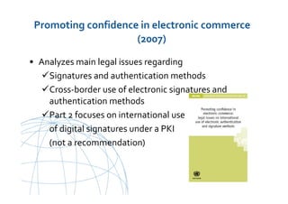 UNCITRAL United Nations Commission on International Trade Law
Promoting confidence in electronic commerce
(2007)
• Analyzes main legal issues regarding
Signatures and authentication methods
Cross-border use of electronic signatures and
authentication methods
Part 2 focuses on international use
of digital signatures under a PKI
(not a recommendation)
 