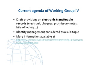 UNCITRAL United Nations Commission on International Trade Law
Current agenda of Working Group IV
• Draft provisions on electronic transferable
records (electronic cheques, promissory notes,
bills of lading …)
• Identity management considered as a sub-topic
• More information available at
http://www.uncitral.org/uncitral/en/commission/working_groups/4Elec
tronic_Commerce.html
 