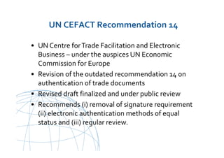 UNCITRAL United Nations Commission on International Trade Law
UN CEFACT Recommendation 14
• UN Centre forTrade Facilitation and Electronic
Business – under the auspices UN Economic
Commission for Europe
• Revision of the outdated recommendation 14 on
authentication of trade documents
• Revised draft finalized and under public review
• Recommends (i) removal of signature requirement
(ii) electronic authentication methods of equal
status and (iii) regular review.
 