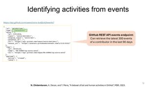 Identifying activities from events
12
https://api.github.com/users/zorro-bot[bot]/events?
https://api.github.com/users/zorro-bot[bot]/events?
N. Chidambaram, A. Decan, and T. Mens, “A dataset of bot and human activities in GitHub”, MSR, 2023.
GitHub REST API events endpoint:
Can retrieve the latest 300 events
of a contributor in the last 90 days
 