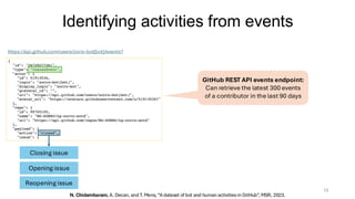 Identifying activities from events
13
https://api.github.com/users/zorro-bot[bot]/events?
https://api.github.com/users/zorro-bot[bot]/events?
Closing issue
Opening issue
Reopening issue
N. Chidambaram, A. Decan, and T. Mens, “A dataset of bot and human activities in GitHub”, MSR, 2023.
GitHub REST API events endpoint:
Can retrieve the latest 300 events
of a contributor in the last 90 days
 