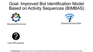 Goal: Improved Bot Identification Model
Based on Activity Sequences (BIMBAS)
21
Good performance Download less data
Less API queries
N. Chidambaram, A. Decan, and T. Mens, “A BotIdentification Model and Tool Based on GitHub Activity Sequences”, JSS, 2025.
 