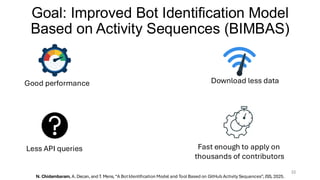 Goal: Improved Bot Identification Model
Based on Activity Sequences (BIMBAS)
22
Good performance Download less data
Less API queries Fast enough to apply on
thousands of contributors
N. Chidambaram, A. Decan, and T. Mens, “A BotIdentification Model and Tool Based on GitHub Activity Sequences”, JSS, 2025.
 