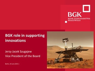 BGK role in supporting
innovations
Jerzy Jacek Szugajew
Vice President of the Board
Berlin, 19 June 2015 r.
 