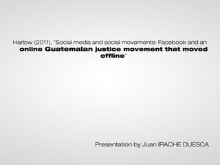 Harlow (2011), "Social media and social movements: Facebook and an
  online Guatemalan justice movement that moved
                               offline"




                           Presentation by Juan IRACHE DUESCA
 
