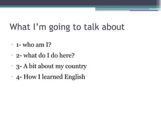 What I’m going to talk about
•

1- who am I?

•

2- what do I do here?

•

3- A bit about my country

•

4- How I learned English

 