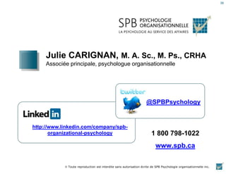 38
Julie CARIGNAN, M. A. Sc., M. Ps., CRHA
Associée principale, psychologue organisationnelle
http://www.linkedin.com/company/spb-
organizational-psychology
@SPBPsychology
1 800 798-1022
www.spb.ca
Toute reproduction est interdite sans autorisation écrite de SPB Psychologie organisationnelle inc.
 