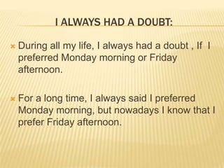 I ALWAYS HAD A DOUBT:


During all my life, I always had a doubt , If I
preferred Monday morning or Friday
afternoon.



For a long time, I always said I preferred
Monday morning, but nowadays I know that I
prefer Friday afternoon.

 