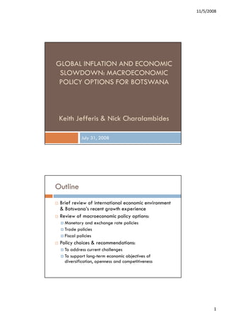 11/5/2008




GLOBAL INFLATION AND ECONOMIC
 SLOWDOWN: MACROECONOMIC
 POLICY OPTIONS FOR BOTSWANA



 Keith Jefferis & Nick Charalambides

           July 31, 2008




Outline
 Brief review of international economic environment
 & Botswana’s recent growth experience
 Review of macroeconomic policy options:
   Monetary and exchange rate policies
   Trade policies
   Fiscal policies
 Policy choices & recommendations:
   To address current challenges
   To support long-term economic objectives of
   diversification, openness and competitiveness




                                                             1
 