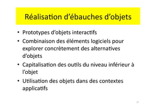 Réalisa.on	
  d’ébauches	
  d’objets	
  
•  Prototypes	
  d’objets	
  interac.fs	
  
•  Combinaison	
  des	
  éléments	
  logiciels	
  pour	
  
   explorer	
  concrètement	
  des	
  alterna.ves	
  
   d’objets	
  
•  Capitalisa.on	
  des	
  ou.ls	
  du	
  niveau	
  inférieur	
  à	
  
   l’objet	
  
•  U.lisa.on	
  des	
  objets	
  dans	
  des	
  contextes	
  
   applica.fs	
  

                                                                         27	
  
 