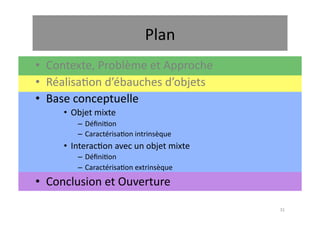 Plan	
  
•  Contexte,	
  Problème	
  et	
  Approche	
  
•  Réalisa.on	
  d’ébauches	
  d’objets	
  
•  Base	
  conceptuelle	
  
       •  Objet	
  mixte	
  
            –  Déﬁni.on	
  
            –  Caractérisa.on	
  intrinsèque	
  
       •  Interac.on	
  avec	
  un	
  objet	
  mixte	
  
            –  Déﬁni.on	
  
            –  Caractérisa.on	
  extrinsèque	
  
•  Conclusion	
  et	
  Ouverture	
  

                                                           31	
  
 