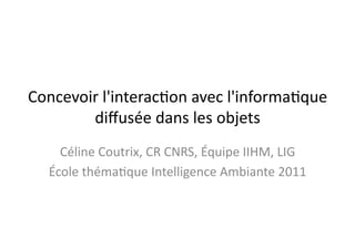 Concevoir	
  l'interac.on	
  avec	
  l'informa.que	
  	
  
        diﬀusée	
  dans	
  les	
  objets	
  
     Céline	
  Coutrix,	
  CR	
  CNRS,	
  Équipe	
  IIHM,	
  LIG	
  
   École	
  théma.que	
  Intelligence	
  Ambiante	
  2011	
  
 