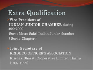 Extra Qualification Vice President of   INDIAN JUNIOR CHAMBER  during 1999-2000 Surat Metro Sakti Indian Junior chamber  ( Surat  Chapter )  Joint Secretary of   KRIBHCO OFFICER’S ASSOCIATION  Krishak Bharati Cooperative Limited, Hazira (1997-1999) 
