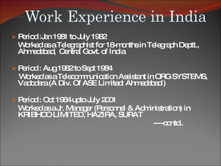 Work Experience in India Period :Jan 1981 to July 1982  Worked as a Telegraphist for 18-months in Telegraph Deptt., Ahmedabad,  Central Govt. of India Period : Aug 1982 to Sept 1984  Worked as a Telecommunication Assistant in ORG SYSTEMS, Vadodara (A Div. Of ASE Limited: Ahmedabad )  Period : Oct 1984 upto July 2001  Worked as a Jr. Manager (Personnel & Administration) in KRIBHCO LIMITED, HAZIRA, SURAT ----contd.. 