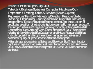 Period : Oct 1984 up to July 2001  Tele-Link Business Systems ( Computer Hardware Co.) Proprietor  : Trading, Sales & Service (South Gujarat) Represent as Territory Marketing Director, Responsible for Planning, Organizing, Leading and executing retail marketing programme. Tasks included personal schedules, installation of products, creation of relationship between self, management staff, training of sales staff regarding new products, acting as the staff Leadership, Networking with Local dealers of S.G.  And better relationship with existing Customer and New. Responsibilities including cash handling, inventory management, sales and customer query of product and after sales support. Attending and organising Sales and Service  Staff  training to capture  more and more Annual maintenance contract. Achieved 250+ AMC’s and raised sales profit 35% and 75% maintenance contract. 