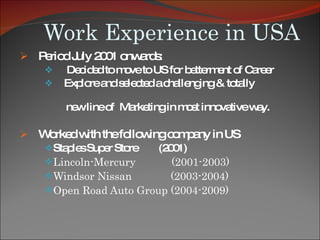 Work Experience in USA Period July 2001 onwards: Decided to move to US for betterment of Career  Explore and selected a challenging & totally  new line of  Marketing in most innovative way. Worked with the following company in US  Staples Super Store  (2001) Lincoln-Mercury  (2001-2003) Windsor Nissan  (2003-2004) Open Road Auto Group (2004-2009) 
