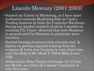 Lincoln-Mercury (2001-2003) Started my Career in Marketing, as I have more inclination towards Marketing Side as I had a Trading business in India for Computer Hardware. During my market research of about 3 months on reaching US, I have  observed that Auto Business in general and Car Business in particular more lucrative.  Started learning business with sincerity and  & dignity on getting required training from my company & learn new business in very short-time with the Help of Mr. Mark F.-SM & Mike Lister -GM Achieved my Sales Target of Average 12-14 Unit per Month, as a Sales & Leasing Consultant in very first year. 
