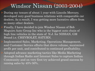 Windsor  Nissan  (2003-2004) During my tenure of about 1 year with Lincoln Mercury, developed very good business relations with comparable car dealers. As a result, I was getting more lucrative offers from so many other dealers.  Finally, I have decided to join Windsor Nissan of Bob Maguire Auto Group Inc who is the biggest auto chain of high line vehicles in the state of  N.J. for NISSAN, GM Brand i.e. CHEVROLET, SATURN. Implemented Sales, Marketing, Operations Management, and Customer Service efforts that drove volume, maximized profit per unit, and contributed to continued profitability. Adopted advance marketing tactics like Media Marketing through Indian Radio and Internet Sales to capture Indian Community and on very first try achieved grand success by raising sales by 45%-50%. 