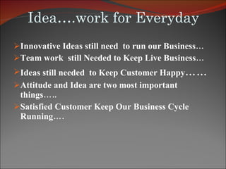 Idea….work for Everyday Innovative Ideas still need  to run our Business…  Team work  still Needed to Keep Live Business… Ideas still needed  to Keep Customer Happy …… Attitude and Idea are two most important things….. Satisfied Customer Keep Our Business Cycle Running…. 