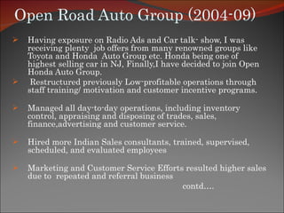Open Road Auto Group (2004-09) Having exposure on Radio Ads and Car talk- show, I was receiving plenty  job offers from many renowned groups like Toyota and Honda  Auto Group etc. Honda being one of highest selling car in NJ, Finally,I have decided to join Open Honda Auto Group. Restructured previously Low-profitable operations through staff training/ motivation and customer incentive programs. Managed all day-to-day operations, including inventory control, appraising and disposing of trades, sales, finance,advertising and customer service. Hired more Indian Sales consultants, trained, supervised, scheduled, and evaluated employees  Marketing and Customer Service Efforts resulted higher sales due to  repeated and referral business  contd…. 