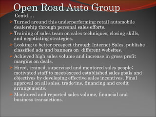 Open Road Auto Group Contd … Turned around this underperforming retail automobile dealership through personal sales efforts.  Training of sales team on sales techniques, closing skills, and negotiating strategies. Looking to better prospect through Internet Sales, publishe classified ads and banners on  different websites. Achieved high sales volume and increase in gross profit margins on deals. Hired, trained, supervised and mentored sales people; motivated staff to meet/exceed established sales goals and objectives by developing effective sales incentives. Final approval on all sales, trade-ins, financing and credit arrangements.  Monitored and reported sales volume, financial and business transactions.  