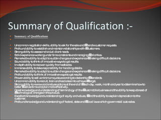Summary of Qualification :- Summary of Qualifications Uncommon negotiation skills, ability to ask for the sale and    handle customer requests. Profound ability to establish and maintain relationships with    customers. Strong ability to assess individual client needs. Solid experience working under time constraints and managing    priorities. Remarkable ability to adapt to sudden changes and experience    making difficult decisions. Sound ability to think of innovative ways to get results. In-depth ability to recover quickly from setbacks. Immense ability to take responsibility for handling details. Remarkable ability to adapt to sudden changes and experience    making difficult decisions. Profound ability to think of innovative ways to get results. Proven ability to sell a minimum quota according to dealership    standards. Uncommon ability to recruit, train and lead a team to achieve    target. Strong ability to review and analyze actions at the end of    each day, week, month and year to determine how to better    utilize time and plan more effectively. Great knowledge and understanding of terminology of the    automobile business and the ability to keep abreast of    technological changes in the product. Excellent knowledge and understanding of equity and values,    and the ability to explain depreciation to the customer. Profound knowledge and understanding of federal, state and    local laws which govern retail auto sales.  
