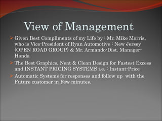 View of Management Given Best Compliments of my Life by : Mr. Mike Morris, who is Vice-President of Ryan Automotive : New Jersey (OPEN ROAD GROUP) & Mr. Armando-Dist. Manager-Honda  The Best Graphics, Neat & Clean Design for Fastest Excess and INSTANT PRICING SYSTEMS i.e. : Instant-Price Automatic Systems for responses and follow up  with the Future customer in Few minutes. 