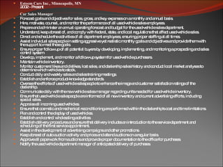 Esteem Cars Inc., Minneapolis, MN 2002 - Present Car Sales Manager Forecast goals and objectives for sales, gross, and key expenses on a monthly and annual basis. Hire, motivate, counsel, and monitor the performance of all used-vehicle sales employees. Prepare and administer an annual operating forecast and budget for the used-vehicle sales department. Understand, keep abreast of, and comply with federal, state, and local regulations that affect used-vehicle sales. Direct and schedule the activities of all department employees, ensuring proper staffing at all times. Assist individual salespeople in setting aggressive yet realistic monthly goals and objectives and provide them with the support to meet these goals. Ensure proper follow up of all potential buyers by developing, implementing, and monitoring a prospecting and sales control system. Develop, implement, and monitor a follow-up system for used-vehicle purchasers. Maintain vehicle inventory. Monitor customers' likes and dislikes, lost sales, and dealership sales history and conduct local market analyses to determine which vehicles to stock. Conduct daily and weekly sales and sales training meetings. Establish and enforce product-knowledge standards. Oversee the efforts of used-vehicle salespeople to enhance the image and customer satisfaction ratings of the dealership. Communicate daily with the new vehicle sales manager regarding units needed for used-vehicle inventory. Ensure that used-vehicle salespeople are informed of all new inventory and current advertising efforts, including special sales. Appraise all incoming used vehicles. Ensure that cosmetic and mechanical reconditioning are performed within the dealership's cost and time limitations. Plan and control the display of used vehicles. Establish and control wholesaling activities. Establish delivery procedures and ensure that delivery includes an introduction to the service department and scheduling of the first service appointment. Assist in the development of advertising campaigns and other promotions. Keep abreast of auto auction activity and prices and attend auctions on a regular basis. Approve all paperwork from auctions and provide proper documentation to the office for purchases. Notify the used vehicle department manager of anticipated delivery of purchases. 