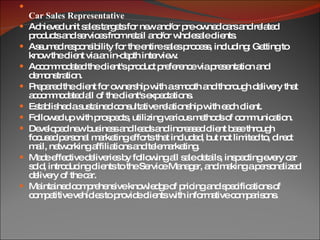 Car Sales Representative Achieved unit sales targets for new and/or pre-owned cars and related products and services from retail and/or wholesale clients. Assumed responsibility for the entire sales process, including: Getting to know the client via an in-depth interview. Accommodated the client's product preference via presentation and demonstration. Prepared the client for ownership with a smooth and thorough delivery that accommodated all of the client's expectations. Established a sustained consultative relationship with each client. Followed up with prospects, utilizing various methods of communication. Developed new business and leads and increased client base through focused personal marketing efforts that included, but not limited to, direct mail, networking affiliations and telemarketing. Made effective deliveries by following all sale details, inspecting every car sold, introducing clients to the Service Manager, and making a personalized delivery of the car. Maintained comprehensive knowledge of pricing and specifications of competitive vehicles to provide clients with informative comparisons. 