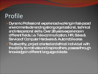 Profile Dynamic Professional experienced working in fast-paced environments demanding strong organizational, technical and interpersonal skills. Over 28 years experience in different fields, i.e. Tele-communication, HR, Sales & Service of Computer Hardware & Automobile area.  Trustworthy, project oriented and ethical individual with the ability to motivate and inspire others, possess through knowledge in different language dialects. 